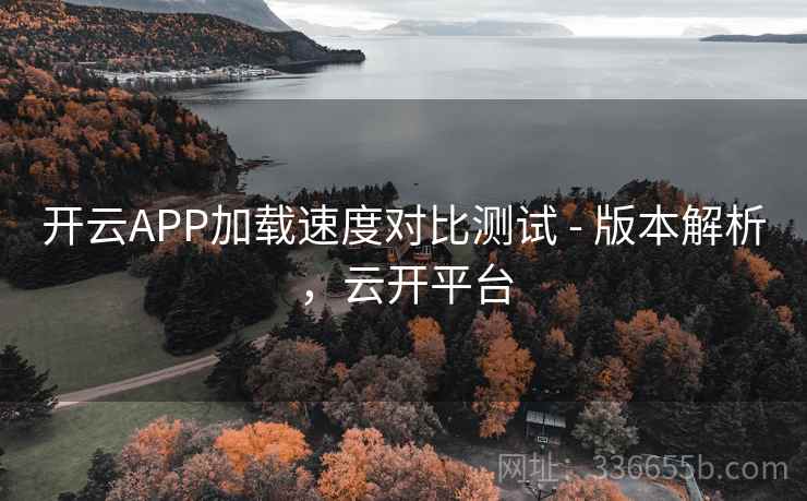 开云APP加载速度对比测试 - 版本解析,云开平台 开云APP加载速度对比测试 - 版本解析,云开平台