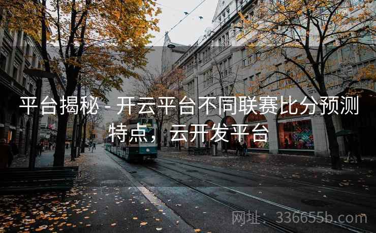 平台揭秘 - 开云平台不同联赛比分预测特点，云开发平台