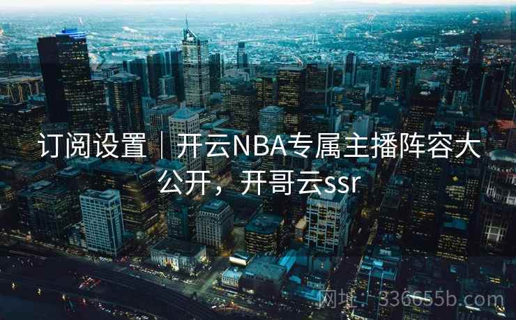 订阅设置|开云NBA专属主播阵容大公开,开哥云ssr 订阅设置|开云NBA专属主播阵容大公开,开哥云ssr