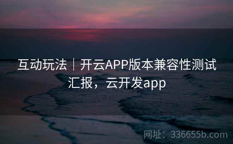 互动玩法｜开云APP版本兼容性测试汇报，云开发app