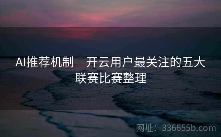 AI推荐机制|开云用户最关注的五大联赛比赛整理 AI推荐机制|开云用户最关注的五大联赛比赛整理