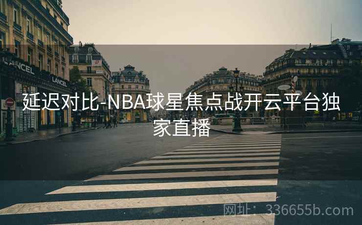 延迟对比-NBA球星焦点战开云平台独家直播 延迟对比-NBA球星焦点战开云平台独家直播