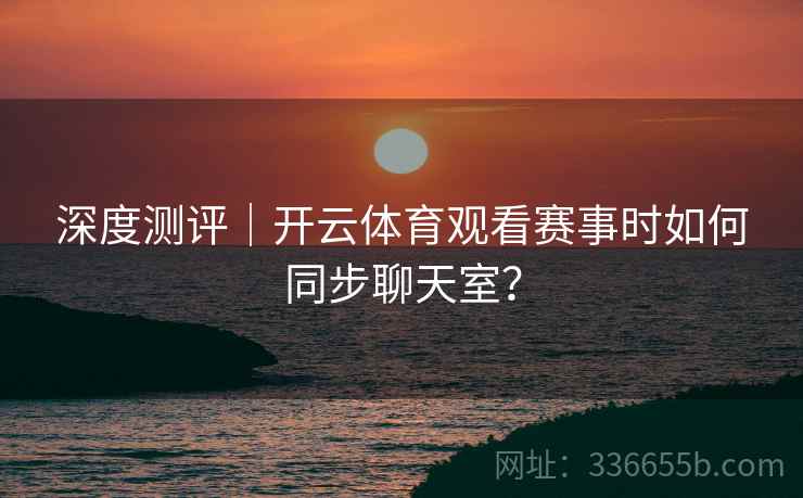 深度测评|开云体育观看赛事时如何同步聊天室? 深度测评|开云体育观看赛事时如何同步聊天室?