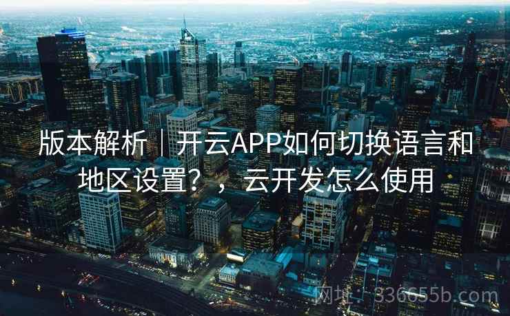 版本解析｜开云APP如何切换语言和地区设置？，云开发怎么使用