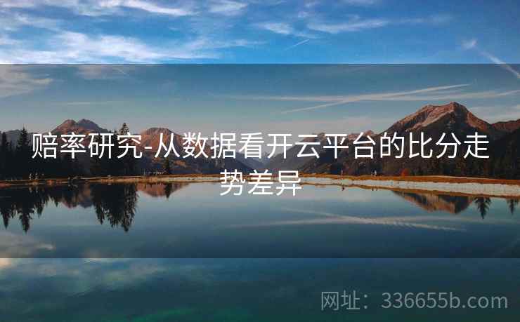 赔率研究-从数据看开云平台的比分走势差异 赔率研究-从数据看开云平台的比分走势差异