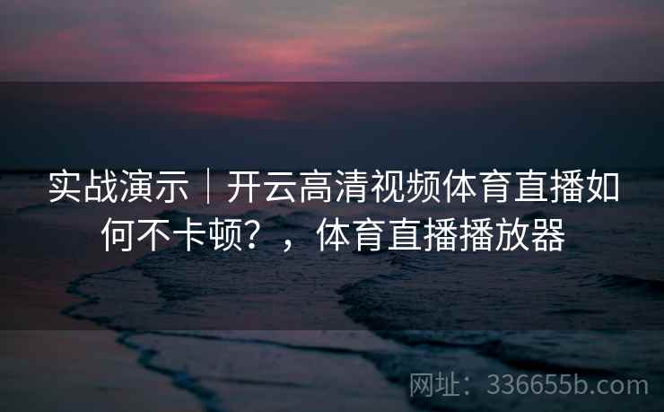 实战演示｜开云高清视频体育直播如何不卡顿？，体育直播播放器
