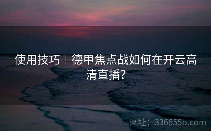 使用技巧|德甲焦点战如何在开云高清直播? 使用技巧|德甲焦点战如何在开云高清直播?