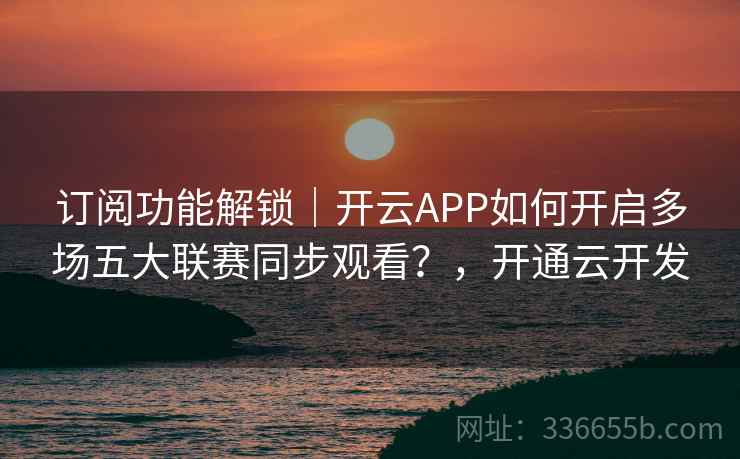 订阅功能解锁｜开云APP如何开启多场五大联赛同步观看？，开通云开发