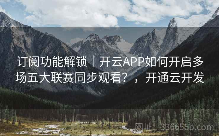 订阅功能解锁|开云APP如何开启多场五大联赛同步观看?,开通云开发 订阅功能解锁|开云APP如何开启多场五大联赛同步观看?,开通云开发