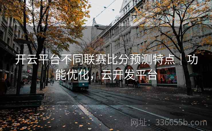 开云平台不同联赛比分预测特点｜功能优化，云开发平台
