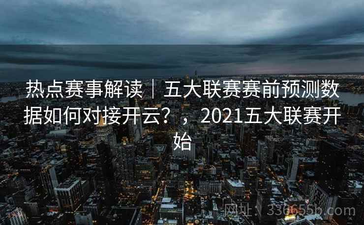 热点赛事解读｜五大联赛赛前预测数据如何对接开云？，2021五大联赛开始